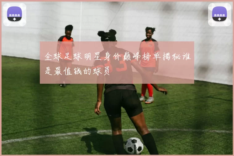 全球足球明星身价巅峰榜单揭秘谁是最值钱的球员