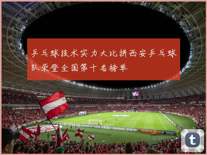 乒乓球技术实力大比拼西安乒乓球队荣登全国第十名榜单
