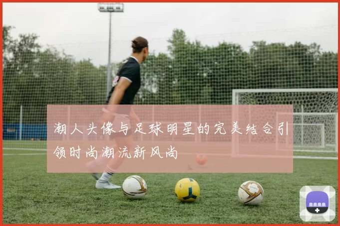 潮人头像与足球明星的完美结合引领时尚潮流新风尚
