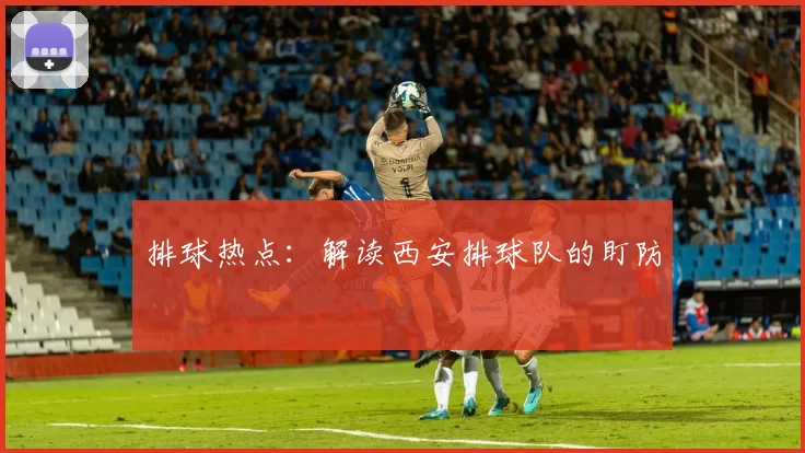 排球热点：解读西安排球队的盯防