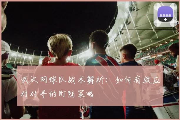 武汉网球队战术解析：如何有效应对对手的盯防策略