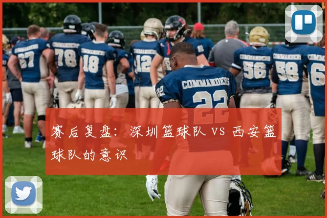 赛后复盘：深圳篮球队 vs 西安篮球队的意识